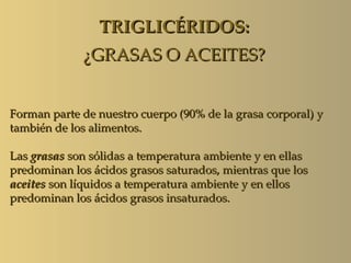 TRIGLICÉRIDOS:
             ¿GRASAS O ACEITES?


Forman parte de nuestro cuerpo (90% de la grasa corporal) y
también de los alimentos.

Las grasas son sólidas a temperatura ambiente y en ellas
predominan los ácidos grasos saturados, mientras que los
aceites son líquidos a temperatura ambiente y en ellos
predominan los ácidos grasos insaturados.
 