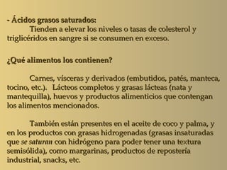 - Ácidos grasos saturados:
        Tienden a elevar los niveles o tasas de colesterol y
triglicéridos en sangre si se consumen en exceso.

¿Qué alimentos los contienen?

       Carnes, vísceras y derivados (embutidos, patés, manteca,
tocino, etc.). Lácteos completos y grasas lácteas (nata y
mantequilla), huevos y productos alimenticios que contengan
los alimentos mencionados.

       También están presentes en el aceite de coco y palma, y
en los productos con grasas hidrogenadas (grasas insaturadas
que se saturan con hidrógeno para poder tener una textura
semisólida), como margarinas, productos de repostería
industrial, snacks, etc.
 
