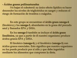 - Ácidos grasos poliinsaturados
       No bajan el colesterol: su único efecto lipídico es hacer
descender los niveles de triglicéridos en sangre y reducen el
riesgo de formación de trombos o coágulos.


        En este grupo se encuentran el ácido graso omega-6
(linoleico) y los omega-3, abundantes en la grasa del pescado
azul y llamados EPA y DHA.
       En los omega-3 también se incluye el ácido graso
linolénico, ya que a partir de él nuestro organismo produce
ácidos grasos EPA y DHA.
       El linoleico (omega-6) y el linolénico (omega-3) son
ácidos grasos esenciales. Esto significa que nuestro organismo
no los puede producir por sí sólo y que debe ingerirlos
mediante los alimentos que componen la dieta.
 