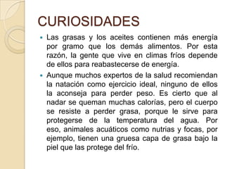 CURIOSIDADES
 Las grasas y los aceites contienen más energía
  por gramo que los demás alimentos. Por esta
  razón, la gente que vive en climas fríos depende
  de ellos para reabastecerse de energía.
 Aunque muchos expertos de la salud recomiendan
  la natación como ejercicio ideal, ninguno de ellos
  la aconseja para perder peso. Es cierto que al
  nadar se queman muchas calorías, pero el cuerpo
  se resiste a perder grasa, porque le sirve para
  protegerse de la temperatura del agua. Por
  eso, animales acuáticos como nutrias y focas, por
  ejemplo, tienen una gruesa capa de grasa bajo la
  piel que las protege del frío.
 