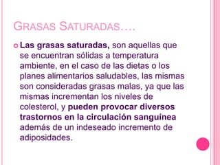 GRASAS SATURADAS….
 Lasgrasas saturadas, son aquellas que
 se encuentran sólidas a temperatura
 ambiente, en el caso de las dietas o los
 planes alimentarios saludables, las mismas
 son consideradas grasas malas, ya que las
 mismas incrementan los niveles de
 colesterol, y pueden provocar diversos
 trastornos en la circulación sanguínea
 además de un indeseado incremento de
 adiposidades.
 
