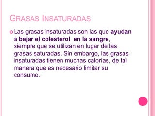 GRASAS INSATURADAS
 Lasgrasas insaturadas son las que ayudan
 a bajar el colesterol en la sangre,
 siempre que se utilizan en lugar de las
 grasas saturadas. Sin embargo, las grasas
 insaturadas tienen muchas calorías, de tal
 manera que es necesario limitar su
 consumo.
 