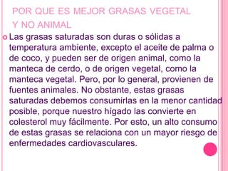 POR QUE ES MEJOR GRASAS VEGETAL
   Y NO ANIMAL
 Las grasas saturadas son duras o sólidas a
  temperatura ambiente, excepto el aceite de palma o
  de coco, y pueden ser de origen animal, como la
  manteca de cerdo, o de origen vegetal, como la
  manteca vegetal. Pero, por lo general, provienen de
  fuentes animales. No obstante, estas grasas
  saturadas debemos consumirlas en la menor cantidad
  posible, porque nuestro hígado las convierte en
  colesterol muy fácilmente. Por esto, un alto consumo
  de estas grasas se relaciona con un mayor riesgo de
  enfermedades cardiovasculares.
 