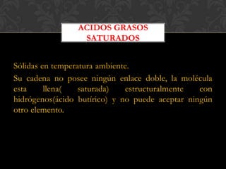 ACIDOS GRASOS
SATURADOS
Sólidas en temperatura ambiente.
Su cadena no posee ningún enlace doble, la molécula
esta
llena(
saturada)
estructuralmente
con
hidrógenos(ácido butírico) y no puede aceptar ningún
otro elemento.

 