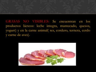 GRASAS NO VISIBLES: Se encuentran en los
productos lácteos: leche integra, mantecado, quesos,
yogurt) y en la carne animal( res, cordero, ternera, cerdo
y carne de aves).

 