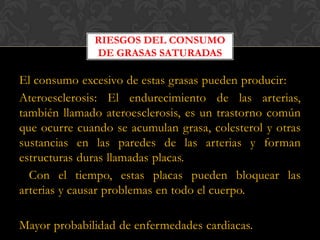 RIESGOS DEL CONSUMO
DE GRASAS SATURADAS

El consumo excesivo de estas grasas pueden producir:
Ateroesclerosis: El endurecimiento de las arterias,
también llamado ateroesclerosis, es un trastorno común
que ocurre cuando se acumulan grasa, colesterol y otras
sustancias en las paredes de las arterias y forman
estructuras duras llamadas placas.
Con el tiempo, estas placas pueden bloquear las
arterias y causar problemas en todo el cuerpo.
Mayor probabilidad de enfermedades cardiacas.

 