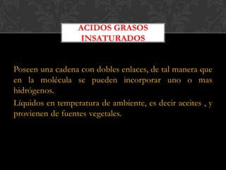 ACIDOS GRASOS
INSATURADOS
Poseen una cadena con dobles enlaces, de tal manera que
en la molécula se pueden incorporar uno o mas
hidrógenos.
Líquidos en temperatura de ambiente, es decir aceites , y
provienen de fuentes vegetales.

 