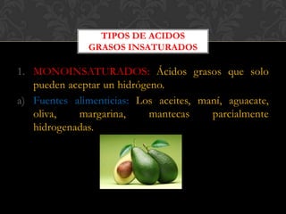 TIPOS DE ACIDOS
GRASOS INSATURADOS

1. MONOINSATURADOS: Ácidos grasos que solo
pueden aceptar un hidrógeno.
a) Fuentes alimenticias: Los aceites, maní, aguacate,
oliva,
margarina,
mantecas
parcialmente
hidrogenadas.

 
