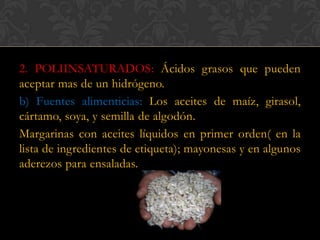 2. POLIINSATURADOS: Ácidos grasos que pueden
aceptar mas de un hidrógeno.
b) Fuentes alimenticias: Los aceites de maíz, girasol,
cártamo, soya, y semilla de algodón.
Margarinas con aceites líquidos en primer orden( en la
lista de ingredientes de etiqueta); mayonesas y en algunos
aderezos para ensaladas.

 
