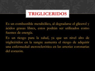 TRIGLICERIDOS
Es un combustible metabólico, al degradarse el glicerol y
ácidos grasas libres, estos podrán ser utilizados como
fuentes de energía.
Es un riesgo para la salud, ya que un nivel alto de
triglicéridos en la sangre aumenta el riesgo de adquirir
una enfermedad aterosclerótica en las arterias coronarias
del corazón.

 