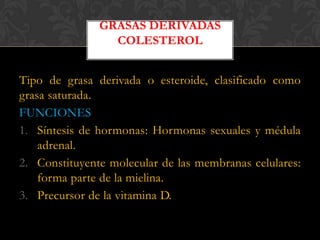 GRASAS DERIVADAS
COLESTEROL

Tipo de grasa derivada o esteroide, clasificado como
grasa saturada.
FUNCIONES
1. Síntesis de hormonas: Hormonas sexuales y médula
adrenal.
2. Constituyente molecular de las membranas celulares:
forma parte de la mielina.
3. Precursor de la vitamina D.

 