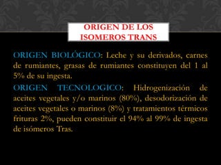 ORIGEN DE LOS
ISOMEROS TRANS

ORIGEN BIOLÓGICO: Leche y su derivados, carnes
de rumiantes, grasas de rumiantes constituyen del 1 al
5% de su ingesta.
ORIGEN TECNOLOGICO: Hidrogenización de
aceites vegetales y/o marinos (80%), desodorización de
aceites vegetales o marinos (8%) y tratamientos térmicos
frituras 2%, pueden constituir el 94% al 99% de ingesta
de isómeros Tras.

 