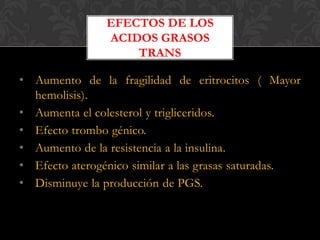 EFECTOS DE LOS
ACIDOS GRASOS
TRANS

• Aumento de la fragilidad de eritrocitos ( Mayor
hemolisis).
• Aumenta el colesterol y trigliceridos.
• Efecto trombo génico.
• Aumento de la resistencia a la insulina.
• Efecto aterogénico similar a las grasas saturadas.
• Disminuye la producción de PGS.

 