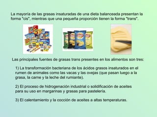 La mayoría de las grasas insaturadas de una dieta balanceada presentan la forma "cis", mientras que una pequeña proporción tienen la forma "trans".  Las principales fuentes de grasas trans presentes en los alimentos son tres:  2) El proceso de hidrogenación industrial o solidificación de aceites para su uso en margarinas y grasas para pastelería. 3) El calentamiento y la cocción de aceites a altas temperaturas.  1) La transformación bacteriana de los ácidos grasos insaturados en el rumen de animales como las vacas y las ovejas (que pasan luego a la grasa, la carne y la leche del rumiante). 