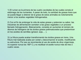 3) La fritura puede acabar transformando los ácidos grasos en trans. Una fritura mal realizada acaba por oxidar y descomponer el aceite, modificando su estructura. Por eso se recomienda el uso de aceite de oliva virgen/soja, no superar nunca los 180º C y no reutilizar el aceite nunca más de tres o cuatro veces.  2) Con el fin de prolongar la vida de estas grasas y potenciar su sabor, las industrias de alimentación someten a las grasa vegetales a un proceso llamado hidrogenación. Básicamente, consiste en aumentar el número de átomos de hidrógeno de los ácidos grasos poliinsaturados que predominan en los aceites de semillas (girasol, soja,… ). 1) El rumen es la p rimera de las cuatro cavidades de las cuales consta el estómago de los rumiantes. A pesar de todo, la cantidad de grasas trans que se puede llegar a obtener de la grasa de estos animales es notoriamente menor a los aceites vegetales hidrogenados. 