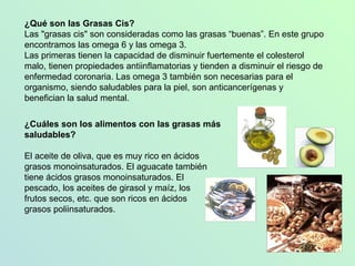 ¿Qué son las Grasas Cis? Las "grasas cis" son consideradas como las grasas “buenas”. En este grupo encontramos las omega 6 y las omega 3.  Las primeras tienen la capacidad de disminuir fuertemente el colesterol malo, tienen propiedades antiinflamatorias y tienden a disminuir el riesgo de enfermedad coronaria. Las omega 3 también son necesarias para el organismo, siendo saludables para la piel, son anticancerígenas y benefician la salud mental. ¿Cuáles son los alimentos con las grasas más saludables?   El aceite de oliva, que es muy rico en ácidos grasos monoinsaturados. El aguacate también tiene ácidos grasos monoinsaturados. El pescado, los aceites de girasol y maíz, los  frutos secos, etc. que son ricos en ácidos  grasos poliinsaturados. 