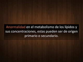 Anormalidad en el metabolismo de los lípidos y
sus concentraciones, estas pueden ser de origen
            primario o secundario.
 