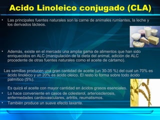 Acido Linoleico conjugado (CLA)
• Las principales fuentes naturales son la carne de animales rumiantes, la leche y
los derivados lácteos.
• Además, existe en el mercado una amplia gama de alimentos que han sido
enriquecidos en ALC (manipulación de la dieta del animal, adición de ALC
procedente de otras fuentes naturales como el aceite de cártamo).
Las semillas producen una gran cantidad de aceite (un 30-35 %) del cual un 70% es
ácido linoléico y un 20% es ácido oleico. El resto lo forma sobre todo ácido
palmítico (5%).
Es quizá el aceite con mayor cantidad en ácidos grasos esenciales.
• Lo hace conveniente en casos de colesterol, arteriosclerosis,
enfermedades cardiovasculares, artritis, reumatismos.
• También produce un suave efecto laxante.
 