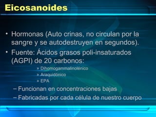 Eicosanoides
• Hormonas (Auto crinas, no circulan por la
sangre y se autodestruyen en segundos).
• Fuente: Ácidos grasos poli-insaturados
(AGPI) de 20 carbonos:
» Dihomogammalinolénico
» Araquidónico
» EPA
– Funcionan en concentraciones bajas
– Fabricadas por cada célula de nuestro cuerpo
 