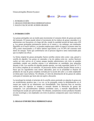 Grasas protegidas (Rumen by-pass)

                                                   enviar         corregir        imprimir

1. INTRODUCCIÓN
2. GRASAS ENDURECIDAS HIDROGENADAS
3. SALES CÁLCICAS DE ÁCIDOS GRASOS



1. INTRODUCCIÓN

Las grasas protegidas son un medio para incrementar el consumo diario de grasas por parte
del rumiante. El rumen puede tolerar el incremento de los índices de grasas saturadas si se
administran con frecuencia a lo largo del día, siendo la cantidad normal de hasta unos 650
g. Las grasas protegidas permanecen inertes en el rumen y, sin embargo, son totalmente
digeribles en el tracto inferior y se pueden emplear para cubrir el espacio existente entre los
650 g antes mencionados y el índice óptimo equivalente a un 16-20% del consumo total
diario de energía. Tiene que conformarse con el proceso digestivo antes mencionado para
que su empleo sea eficaz.

La forma original de grasas protegidas fueron semillas enteras tales como: soja, girasol o
semilla de algodón. Las grasas no saturadas y las de cadena corta (ej.: aceites láuricos)
suelen ser muy activas en el rumen aunque pueden administrarse con éxito en grandes
cantidades cuando son semillas enteras o se administran en cantidades muy pequeñas
durante el día. Las semillas de algodón pueden aportar, con toda seguridad, hasta un 15 %
de la dieta completa de un rumiante. Al procesarse dichas semillas pueden liberar aceite y
hacer que los ingredientes sean menos adecuados, pero en la actualidad se dispone de
productos de soja de grasa completa extruida por la acción del calor y se están empleando
en dietas para vacas lecheras. No obstante, el valor de alimentación de las grasas de cadena
corta para el rumiante que lacta aún esá sujeto a discusión.

La tecnología ha imitado el principio de la semilla entera poniendo en cápsulas la grasa con
un recubrimiento protéico que, a su vez, se ha protegido contra la deshidratación en el
rumen por medio de un tratamiento con formaldehído. Esto funciona bien en mezclas
sueltas pero las cápsulas se rompan a menudo durante la liberación de grasas del
compuesto. Los procedimientos también resultaban caros, a menudo dependiendo de
tecnología de secado por pulverizador. No obstante, actualmente existen productos basados
en esta tecnología y son empleados con éxito en piensos compuestos para vacas lecheras y
terneros.


2. GRASAS ENDURECIDAS HIDROGENADAS
 