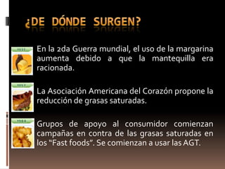  En la 2da Guerra mundial, el uso de la margarina
  aumenta debido a que la mantequilla era
  racionada.

 La Asociación Americana del Corazón propone la
  reducción de grasas saturadas.

 Grupos de apoyo al consumidor comienzan
  campañas en contra de las grasas saturadas en
  los “Fast foods”. Se comienzan a usar las AGT.
 