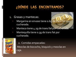 1. Grasas y mantecas:
    Margarina en envase tiene 0.6g de trans fat por
     cucharada.
    Manteca tiene 4.2g de trans fat por cucharada.
    Mantequilla tiene 0.3g de trans fat por
     cucharada.

     2. Comidas empacadas:
    Mezclas de bizcocho, bisquick y mezclas en
     caja.
 
