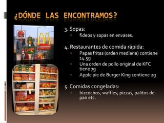 3. Sopas:
     fideos y sopas en envases.

4. Restaurantes de comida rápida:
     Papas fritas (orden mediana) contiene
      14.5g
     Una orden de pollo original de KFC
      tiene 7g
     Apple pie de Burger King contiene 2g

5. Comidas congeladas:
     bizcochos, waffles, pizzas, palitos de
      pan etc.
 