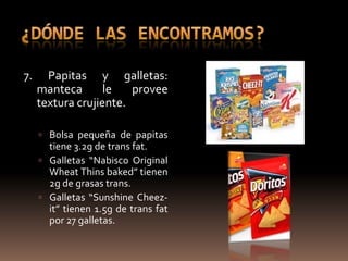 7.     Papitas y galletas:
     manteca       le   provee
     textura crujiente.

      Bolsa pequeña de papitas
       tiene 3.2g de trans fat.
      Galletas “Nabisco Original
       Wheat Thins baked” tienen
       2g de grasas trans.
      Galletas “Sunshine Cheez-
       it” tienen 1.5g de trans fat
       por 27 galletas.
 