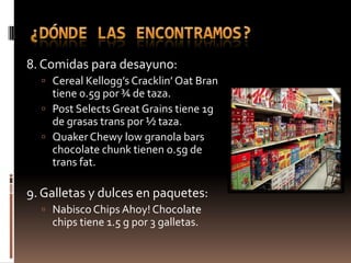 8. Comidas para desayuno:
   Cereal Kellogg’s Cracklin’ Oat Bran
    tiene 0.5g por ¾ de taza.
   Post Selects Great Grains tiene 1g
    de grasas trans por ½ taza.
   Quaker Chewy low granola bars
    chocolate chunk tienen o.5g de
    trans fat.

9. Galletas y dulces en paquetes:
   Nabisco Chips Ahoy! Chocolate
    chips tiene 1.5 g por 3 galletas.
 