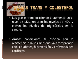  Las grasas trans ocasionan el aumento en el
  nivel de LDL, reducen los niveles de HDL y
  elevan los niveles de triglicéridos en la
  sangre.

 Ambas     condiciones se asocian con la
  resistencia a la insulina que va acompañada
  con la diabetes, hipertensión y enfermedades
  cardiacas.
 