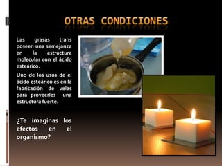 Las     grasas    trans
poseen una semejanza
en     la    estructura
molecular con el ácido
esteárico.
Uno de los usos de el
ácido esteárico es en la
fabricación de velas
para proveerles una
estructura fuerte.


¿Te imaginas los
efectos  en          el
organismo?
 