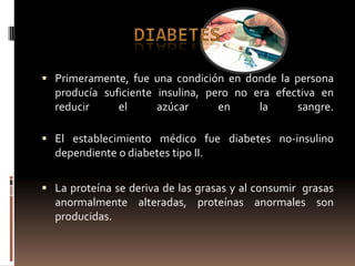  Primeramente, fue una condición en donde la persona
  producía suficiente insulina, pero no era efectiva en
  reducir     el      azúcar      en     la     sangre.

 El establecimiento médico fue diabetes no-insulino
  dependiente o diabetes tipo II.

 La proteína se deriva de las grasas y al consumir grasas
  anormalmente alteradas, proteínas anormales son
  producidas.
 