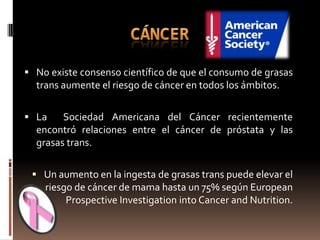  No existe consenso científico de que el consumo de grasas
  trans aumente el riesgo de cáncer en todos los ámbitos.

 La    Sociedad Americana del Cáncer recientemente
  encontró relaciones entre el cáncer de próstata y las
  grasas trans.

  Un aumento en la ingesta de grasas trans puede elevar el
    riesgo de cáncer de mama hasta un 75% según European
         Prospective Investigation into Cancer and Nutrition.
 