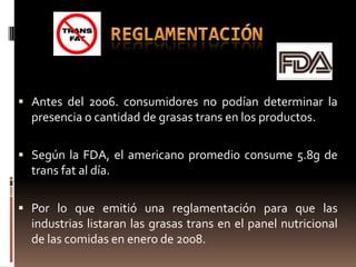  Antes del 2006. consumidores no podían determinar la
  presencia o cantidad de grasas trans en los productos.

 Según la FDA, el americano promedio consume 5.8g de
  trans fat al día.

 Por lo que emitió una reglamentación para que las
  industrias listaran las grasas trans en el panel nutricional
  de las comidas en enero de 2008.
 