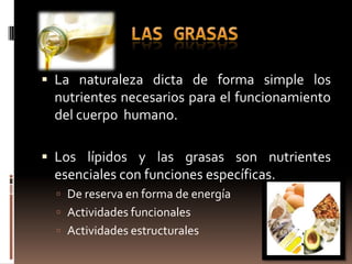  La naturaleza dicta de forma simple los
 nutrientes necesarios para el funcionamiento
 del cuerpo humano.

 Los lípidos y las grasas son nutrientes
 esenciales con funciones específicas.
   De reserva en forma de energía
   Actividades funcionales
   Actividades estructurales
 