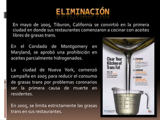 En mayo de 2005, Tiburon, California se convirtió en la primera
ciudad en donde sus restaurantes comenzaron a cocinar con aceites
libres de grasas trans.

En el Condado de Montgomery en
Maryland, se aprobó una prohibición en
aceites parcialmente hidrogenados.

La ciudad de Nueva York, comenzó
campaña en 2005 para reducir el consumo
de grasas trans por problemas coronarios
ser la primera causa de muerte en
residentes.

En 2005, se limita estrictamente las grasas
trans en sus restaurantes.
 
