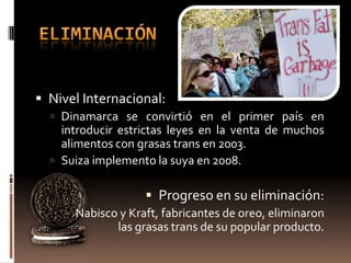  Nivel Internacional:
   Dinamarca se convirtió en el primer país en
    introducir estrictas leyes en la venta de muchos
    alimentos con grasas trans en 2003.
   Suiza implemento la suya en 2008.


                    Progreso en su eliminación:
     Nabisco y Kraft, fabricantes de oreo, eliminaron
              las grasas trans de su popular producto.
 