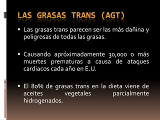  Las grasas trans parecen ser las más dañina y
  peligrosas de todas las grasas.

 Causando apróximadamente 30,000 o más
  muertes prematuras a causa de ataques
  cardiacos cada año en E.U.

 El 80% de grasas trans en la dieta viene de
  aceites       vegetales           parcialmente
  hidrogenados.
 