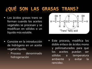  Los ácidos grasos trans se
  forman cuando los aceites
  vegetales se procesan y se
  modifican en sólidos o un
  líquido más estable.

 Consiste en la introducción    Este proceso, modifica los
  de hidrógeno en un aceite       doble enlace de ácidos mono
  vegetal líquido.                y poliinsaturados para que
                                  los aceites puedan ser
   Proceso      denominado
                                  sólidos    a    temperatura
    hidrogenación
                                  ambiente     y    evitar  la
                                  rancidez.
 