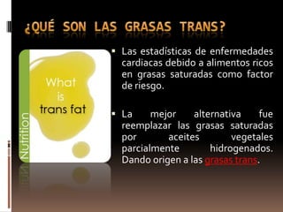  Las estadísticas de enfermedades
  cardiacas debido a alimentos ricos
  en grasas saturadas como factor
  de riesgo.

 La     mejor    alternativa     fue
  reemplazar las grasas saturadas
  por       aceites        vegetales
  parcialmente        hidrogenados.
  Dando origen a las grasas trans.
 