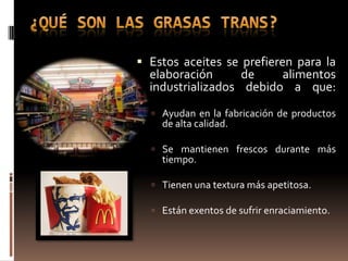  Estos aceites se prefieren para la
  elaboración      de    alimentos
  industrializados debido a que:
   Ayudan en la fabricación de productos
    de alta calidad.

   Se mantienen frescos durante más
    tiempo.

   Tienen una textura más apetitosa.

   Están exentos de sufrir enraciamiento.
 