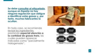 1212
Se debe consultar el etiquetado,
aunque en España no hay
ninguna regulación que obligue
a identificar estas grasas y, por
tanto, muchos fabricantes lo
ocultan.
En todo caso, se recomienda
revisar los ingredientes,
prestando especial atención a
la cantidad de grasas trans, las
cuales pueden aparecer
indicadas como “parcialmente
hidrogenado”.
12
 