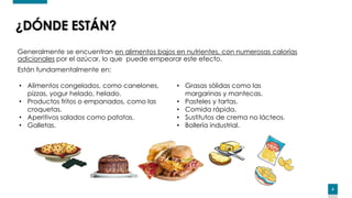 6
Generalmente se encuentran en alimentos bajos en nutrientes, con numerosas calorías
adicionales por el azúcar, lo que puede empeorar este efecto.
Están fundamentalmente en:
¿DÓNDE ESTÁN?
• Alimentos congelados, como canelones,
pizzas, yogur helado, helado.
• Productos fritos o empanados, como las
croquetas.
• Aperitivos salados como patatas.
• Galletas.
• Grasas sólidas como las
margarinas y mantecas.
• Pasteles y tartas.
• Comida rápida.
• Sustitutos de crema no lácteos.
• Bollería industrial.
 