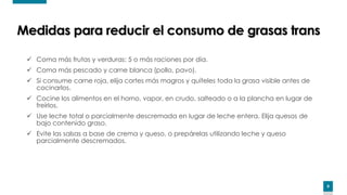8
✓ Coma más frutas y verduras: 5 o más raciones por día.
✓ Coma más pescado y carne blanca (pollo, pavo).
✓ Si consume carne roja, elija cortes más magros y quíteles toda la grasa visible antes de
cocinarlos.
✓ Cocine los alimentos en el horno, vapor, en crudo, salteado o a la plancha en lugar de
freírlos.
✓ Use leche total o parcialmente descremada en lugar de leche entera. Elija quesos de
bajo contenido graso.
✓ Evite las salsas a base de crema y queso, o prepárelas utilizando leche y queso
parcialmente descremados.
Medidas para reducir el consumo de grasas trans
 