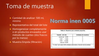 Toma de muestra
 Cantidad de analizar: 500 mL
mínimo
 Representativa del total del lote
 Homogeneizar completamente
o en productos envasados usar
método de cuarteo (dos frascos
por lo menos)
 Muestra límpida (filtración)
 