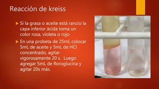 Reacción de kreiss
 Si la grasa o aceite está rancio la
capa inferior ácida toma un
color rosa, violeta o rojo
 En una probeta de 25mL colocar
5mL de aceite y 5mL de HCl
concentrado, agitar
vigorosamente 20 s. Luego
agregar 5mL de floroglucina y
agitar 20s más.
 