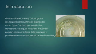 Introducción
Grasas y aceites, ceras y ácidos grasos
son las principales sustancias clasificadas
como “grasa” en las aguas residuales
domésticas. Las aguas residuales industriales
pueden contener ésteres, ésteres simples y
posiblemente otros compuestos de la misma categoría.
 