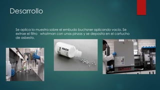 Desarrollo
Se aplica la muestra sobre el embudo buchsner aplicando vacío. Se
extrae el filtro whatman con unas pinzas y se deposita en el cartucho
de asbesto.
 