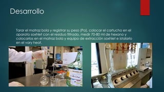 Desarrollo
Tarar el matraz bola y registrar su peso (Pa), colocar el cartucho en el
aparato soxhlet con el residuo filtrado, medir 70-80 ml de hexano y
colocarlos en el matraz bola y equipo de extracción soxhlet e istalarlo
en el vary heat.
 