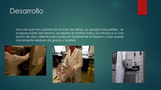 Desarrollo
Una vez que han pasado las 4 horas de reflujo, se apagan las parrillas , se
evapora parte del hexano, se separa el matraz bola y se introduce a una
estufa de aire caliente para evaporar totalmente el hexano y que quede
únicamente residuos de grasas y aceites.
 